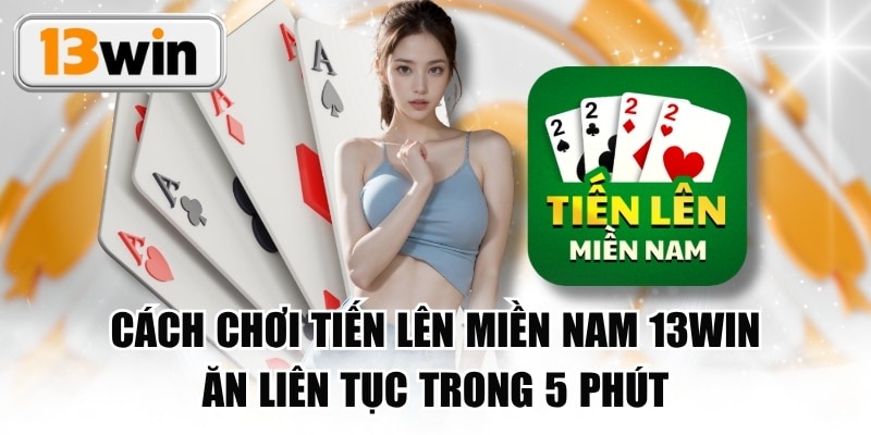 Cách Chơi Tiến Lên Miền Nam 13WIN Ăn Liên Tục Trong 5 Phút